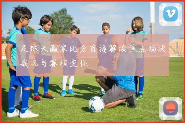足球大赢家比分直播解读焦点场次战况与赛程变化